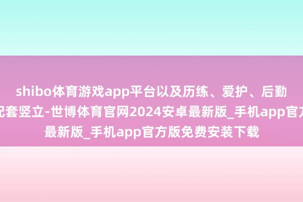 shibo体育游戏app平台以及历练、爱护、后勤、通信等扶直和配套竖立-世博体育官网2024安卓最新版_手机app官方版免费安装下载