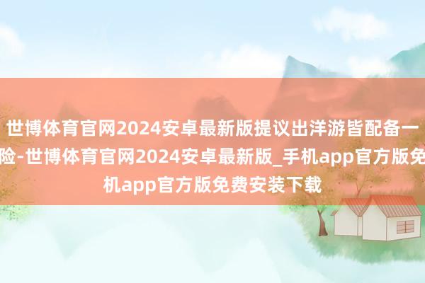 世博体育官网2024安卓最新版提议出洋游皆配备一份境外旅游险-世博体育官网2024安卓最新版_手机app官方版免费安装下载