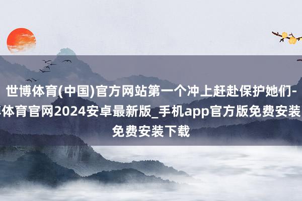 世博体育(中国)官方网站第一个冲上赶赴保护她们-世博体育官网2024安卓最新版_手机app官方版免费安装下载