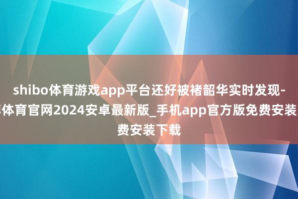 shibo体育游戏app平台还好被褚韶华实时发现-世博体育官网2024安卓最新版_手机app官方版免费安装下载