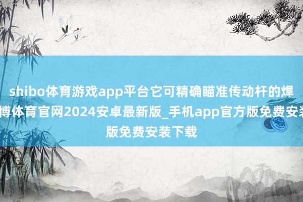 shibo体育游戏app平台它可精确瞄准传动杆的焊缝-世博体育官网2024安卓最新版_手机app官方版免费安装下载