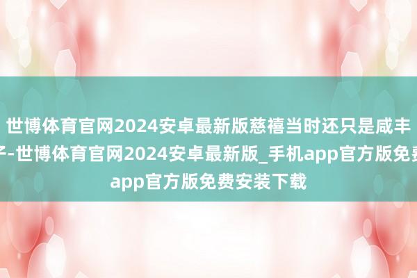 世博体育官网2024安卓最新版慈禧当时还只是咸丰帝的小妃子-世博体育官网2024安卓最新版_手机app官方版免费安装下载