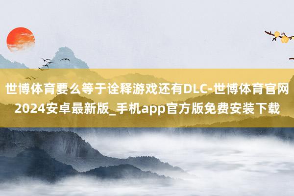 世博体育要么等于诠释游戏还有DLC-世博体育官网2024安卓最新版_手机app官方版免费安装下载