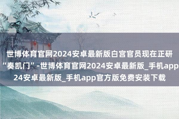 世博体育官网2024安卓最新版白宫官员现在正研究建造一座长久性的“奏凯门”-世博体育官网2024安卓最新版_手机app官方版免费安装下载