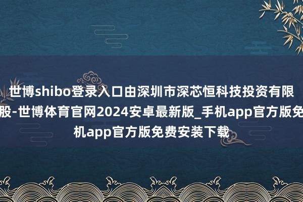 世博shibo登录入口由深圳市深芯恒科技投资有限公司全资抓股-世博体育官网2024安卓最新版_手机app官方版免费安装下载