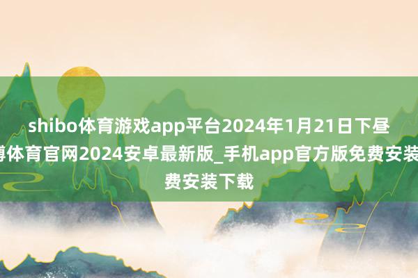 shibo体育游戏app平台2024年1月21日下昼-世博体育官网2024安卓最新版_手机app官方版免费安装下载