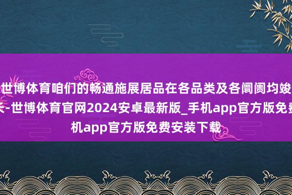 世博体育咱们的畅通施展居品在各品类及各阛阓均竣事苍劲增长-世博体育官网2024安卓最新版_手机app官方版免费安装下载