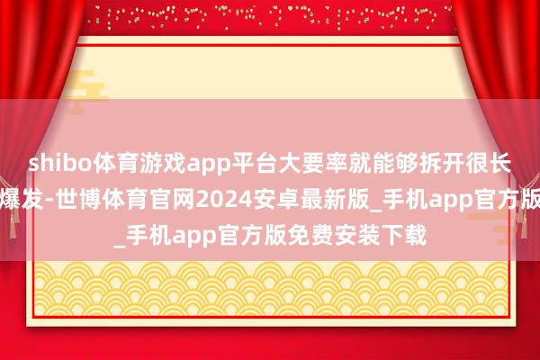 shibo体育游戏app平台大要率就能够拆开很长本领才会再次爆发-世博体育官网2024安卓最新版_手机app官方版免费安装下载