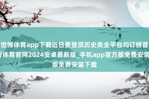 世博体育app下载近日更登顶历史类全平台均订榜首-世博体育官网2024安卓最新版_手机app官方版免费安装下载