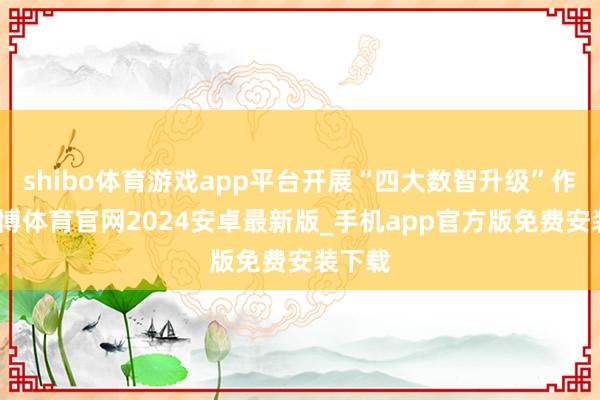 shibo体育游戏app平台开展“四大数智升级”作为-世博体育官网2024安卓最新版_手机app官方版免费安装下载