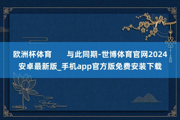 欧洲杯体育 与此同期-世博体育官网2024安卓最新版_手机app官方版免费安装下载