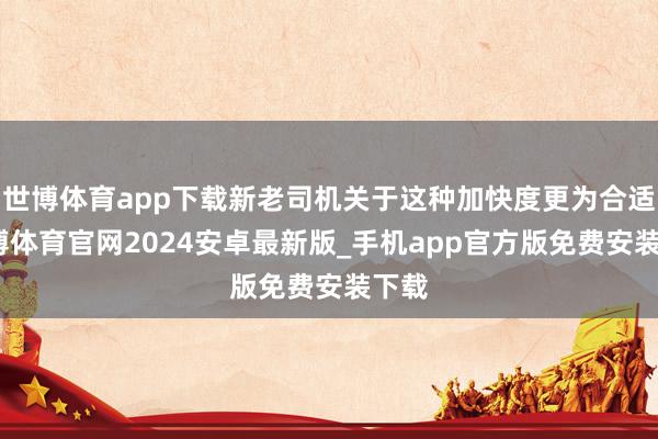 世博体育app下载新老司机关于这种加快度更为合适-世博体育官网2024安卓最新版_手机app官方版免费安装下载