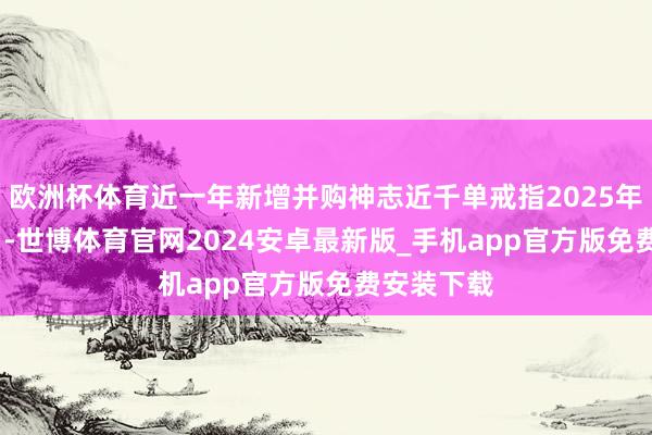 欧洲杯体育近一年新增并购神志近千单戒指2025年10月12日-世博体育官网2024安卓最新版_手机app官方版免费安装下载