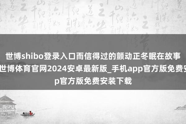 世博shibo登录入口而信得过的颤动正冬眠在故事的绝顶-世博体育官网2024安卓最新版_手机app官方版免费安装下载