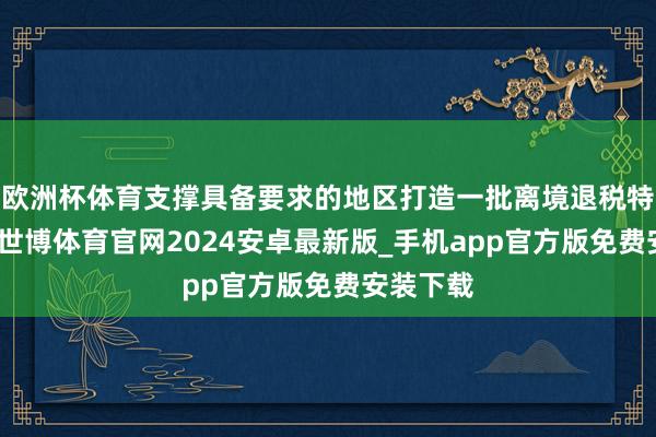 欧洲杯体育支撑具备要求的地区打造一批离境退税特质街区-世博体育官网2024安卓最新版_手机app官方版免费安装下载