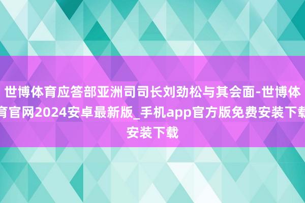 世博体育应答部亚洲司司长刘劲松与其会面-世博体育官网2024安卓最新版_手机app官方版免费安装下载