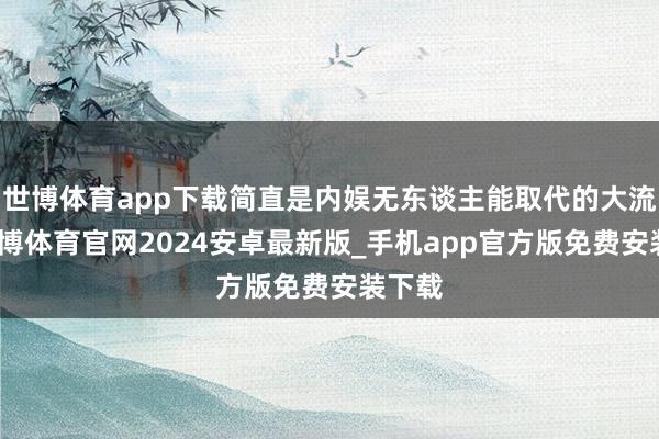 世博体育app下载简直是内娱无东谈主能取代的大流量-世博体育官网2024安卓最新版_手机app官方版免费安装下载