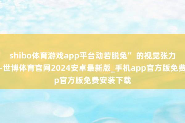 shibo体育游戏app平台动若脱兔” 的视觉张力扑面而来-世博体育官网2024安卓最新版_手机app官方版免费安装下载