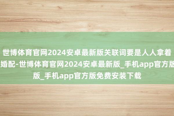 世博体育官网2024安卓最新版关联词要是人人拿着 当代东谈主的婚配-世博体育官网2024安卓最新版_手机app官方版免费安装下载
