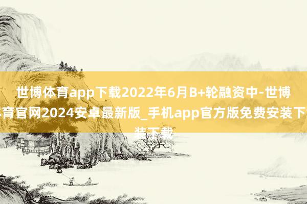 世博体育app下载2022年6月B+轮融资中-世博体育官网2024安卓最新版_手机app官方版免费安装下载