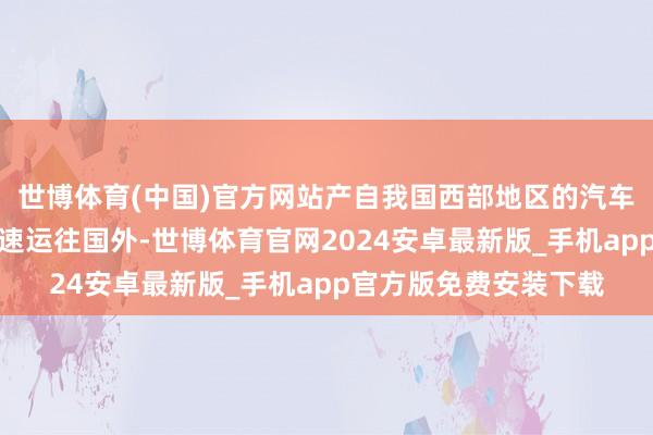 世博体育(中国)官方网站产自我国西部地区的汽车等家具通过通说念快速运往国外-世博体育官网2024安卓最新版_手机app官方版免费安装下载
