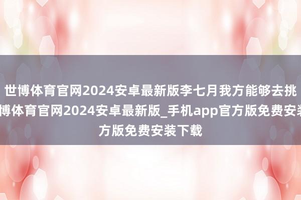 世博体育官网2024安卓最新版李七月我方能够去挑战-世博体育官网2024安卓最新版_手机app官方版免费安装下载