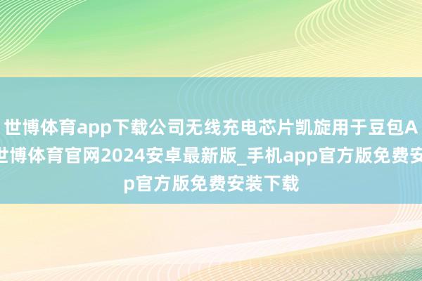 世博体育app下载公司无线充电芯片凯旋用于豆包AI手机-世博体育官网2024安卓最新版_手机app官方版免费安装下载