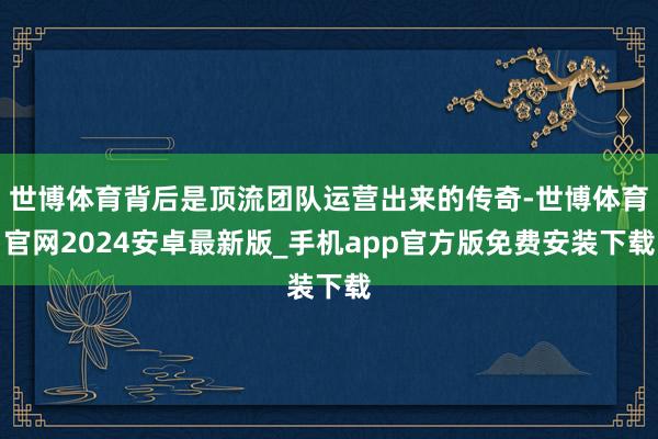世博体育背后是顶流团队运营出来的传奇-世博体育官网2024安卓最新版_手机app官方版免费安装下载
