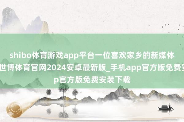 shibo体育游戏app平台一位喜欢家乡的新媒体东谈主-世博体育官网2024安卓最新版_手机app官方版免费安装下载