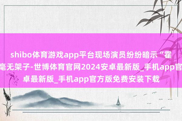 shibo体育游戏app平台现场演员纷纷暗示“霍生好亲民”赞叹他毫无架子-世博体育官网2024安卓最新版_手机app官方版免费安装下载