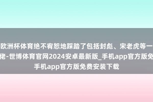 欧洲杯体育绝不宥恕地踩踏了包括封彪、宋老虎等一众黑说念大佬-世博体育官网2024安卓最新版_手机app官方版免费安装下载