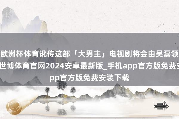 欧洲杯体育讹传这部「大男主」电视剧将会由吴磊领衔主演-世博体育官网2024安卓最新版_手机app官方版免费安装下载