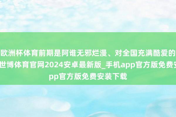 欧洲杯体育前期是阿谁无邪烂漫、对全国充满酷爱的小丫头-世博体育官网2024安卓最新版_手机app官方版免费安装下载