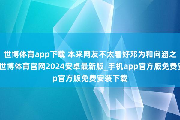 世博体育app下载 本来网友不太看好邓为和向涵之的组合-世博体育官网2024安卓最新版_手机app官方版免费安装下载