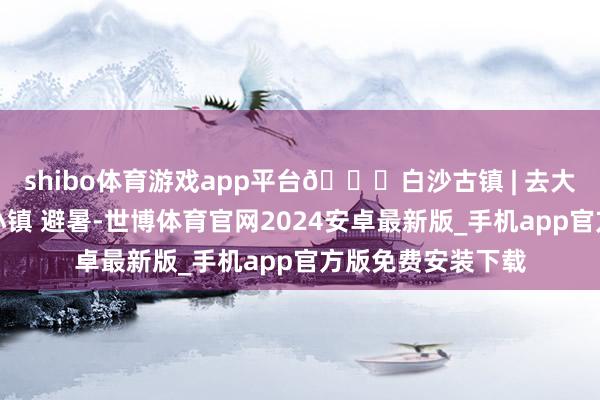 shibo体育游戏app平台🍃白沙古镇 | 去大围山眼下的小众小镇 避暑-世博体育官网2024安卓最新版_手机app官方版免费安装下载