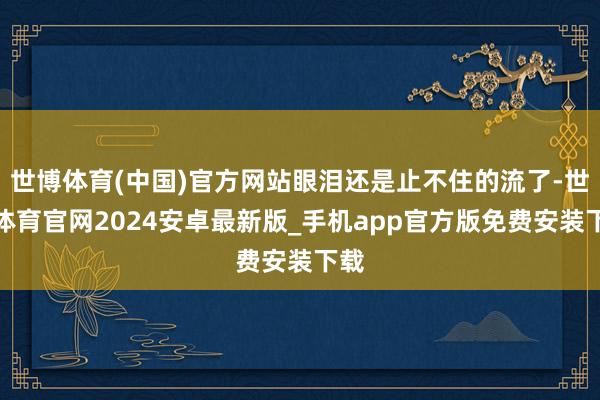 世博体育(中国)官方网站眼泪还是止不住的流了-世博体育官网2024安卓最新版_手机app官方版免费安装下载