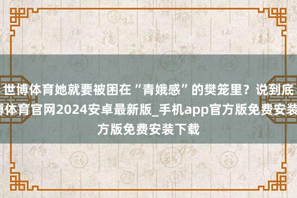 世博体育她就要被困在“青娥感”的樊笼里？说到底-世博体育官网2024安卓最新版_手机app官方版免费安装下载