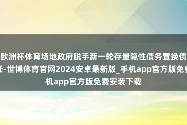 欧洲杯体育场地政府脱手新一轮存量隐性债务置换债券刊行责任-世博体育官网2024安卓最新版_手机app官方版免费安装下载