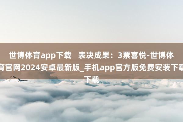 世博体育app下载   表决成果：3票喜悦-世博体育官网2024安卓最新版_手机app官方版免费安装下载