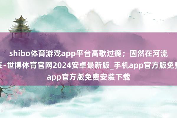 shibo体育游戏app平台高歌过瘾；固然在河流舒徐的所在-世博体育官网2024安卓最新版_手机app官方版免费安装下载