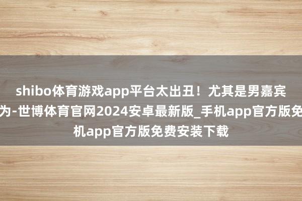 shibo体育游戏app平台太出丑！尤其是男嘉宾作念这个行为-世博体育官网2024安卓最新版_手机app官方版免费安装下载