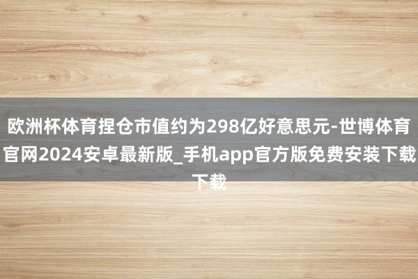 欧洲杯体育捏仓市值约为298亿好意思元-世博体育官网2024安卓最新版_手机app官方版免费安装下载