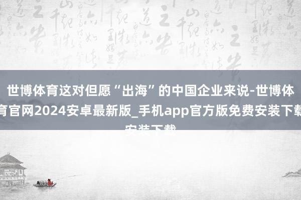 世博体育这对但愿“出海”的中国企业来说-世博体育官网2024安卓最新版_手机app官方版免费安装下载