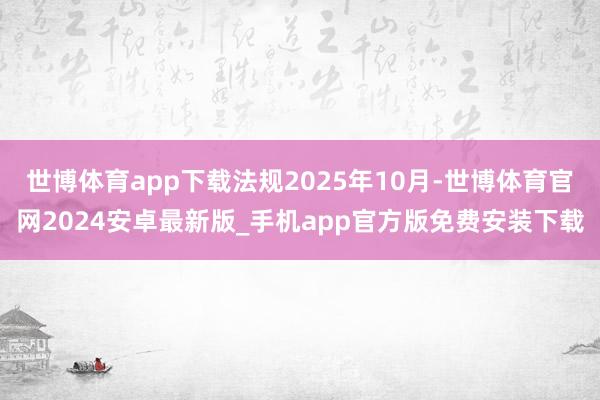世博体育app下载法规2025年10月-世博体育官网2024安卓最新版_手机app官方版免费安装下载