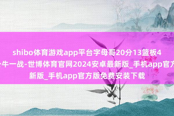 shibo体育游戏app平台字母哥20分13篮板4助攻3盖帽；对公牛一战-世博体育官网2024安卓最新版_手机app官方版免费安装下载