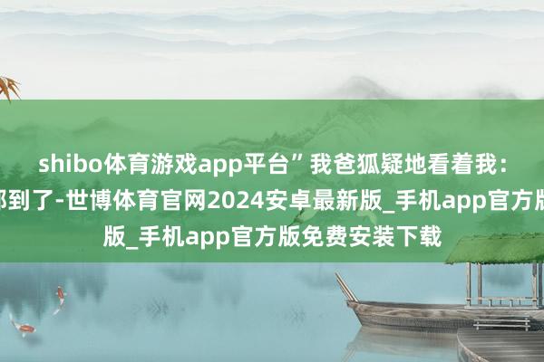 shibo体育游戏app平台”我爸狐疑地看着我：“美月的父母都到了-世博体育官网2024安卓最新版_手机app官方版免费安装下载
