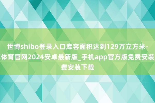 世博shibo登录入口库容面积达到129万立方米-世博体育官网2024安卓最新版_手机app官方版免费安装下载