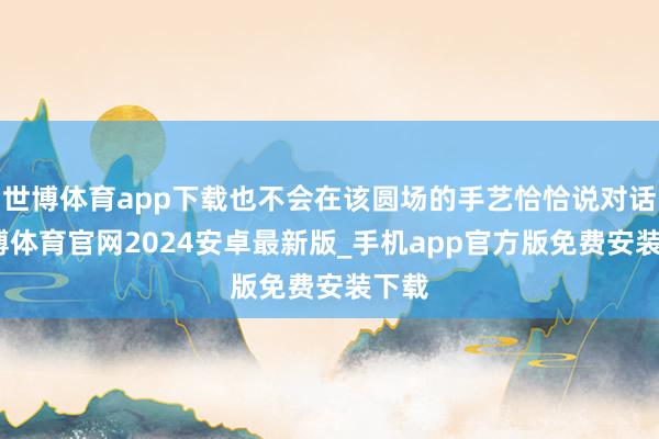 世博体育app下载也不会在该圆场的手艺恰恰说对话-世博体育官网2024安卓最新版_手机app官方版免费安装下载