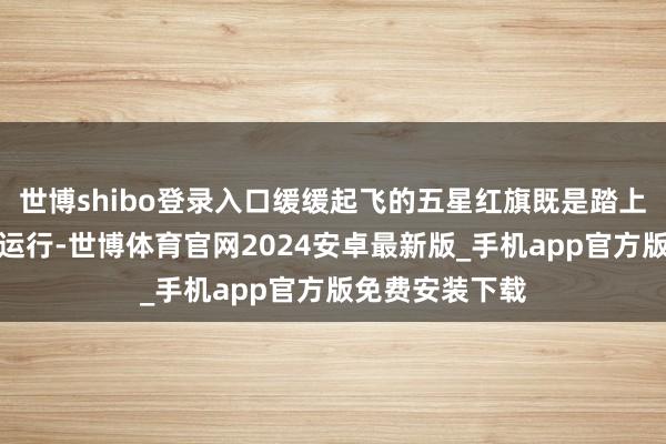 世博shibo登录入口缓缓起飞的五星红旗既是踏上新年度征途的运行-世博体育官网2024安卓最新版_手机app官方版免费安装下载