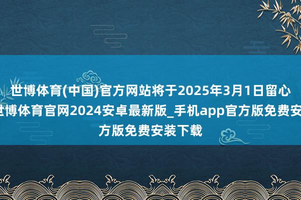 世博体育(中国)官方网站将于2025年3月1日留心实施-世博体育官网2024安卓最新版_手机app官方版免费安装下载